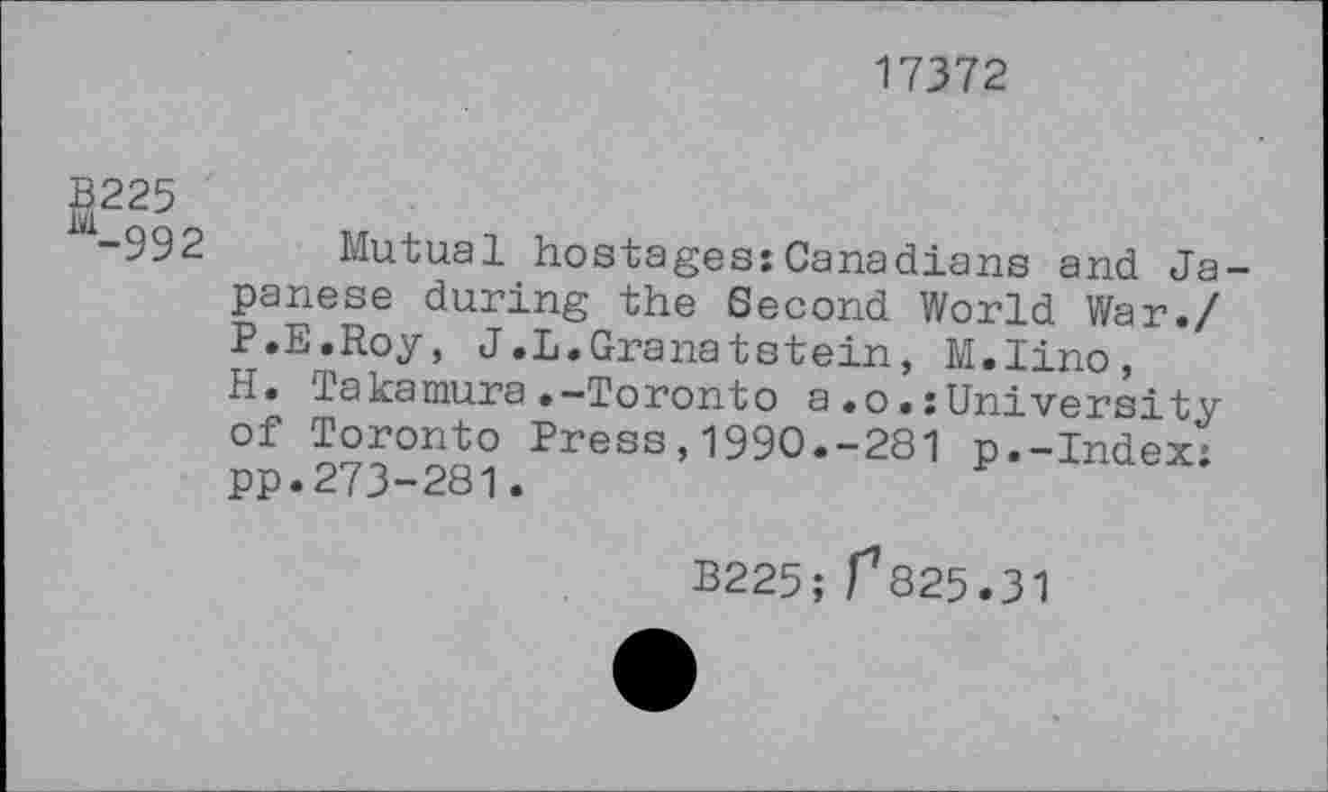 ﻿17372
fi225
-992 Mutual hostages:Canadians and Japanese during the Second World War./ P.E.Roy, J.L.Granatstein, M.Iino, H. Takamura.-Toronto a.o.:University of Toronto Press,1990.-281 p.-Index; pp.273-281.
B225; 1^825.31